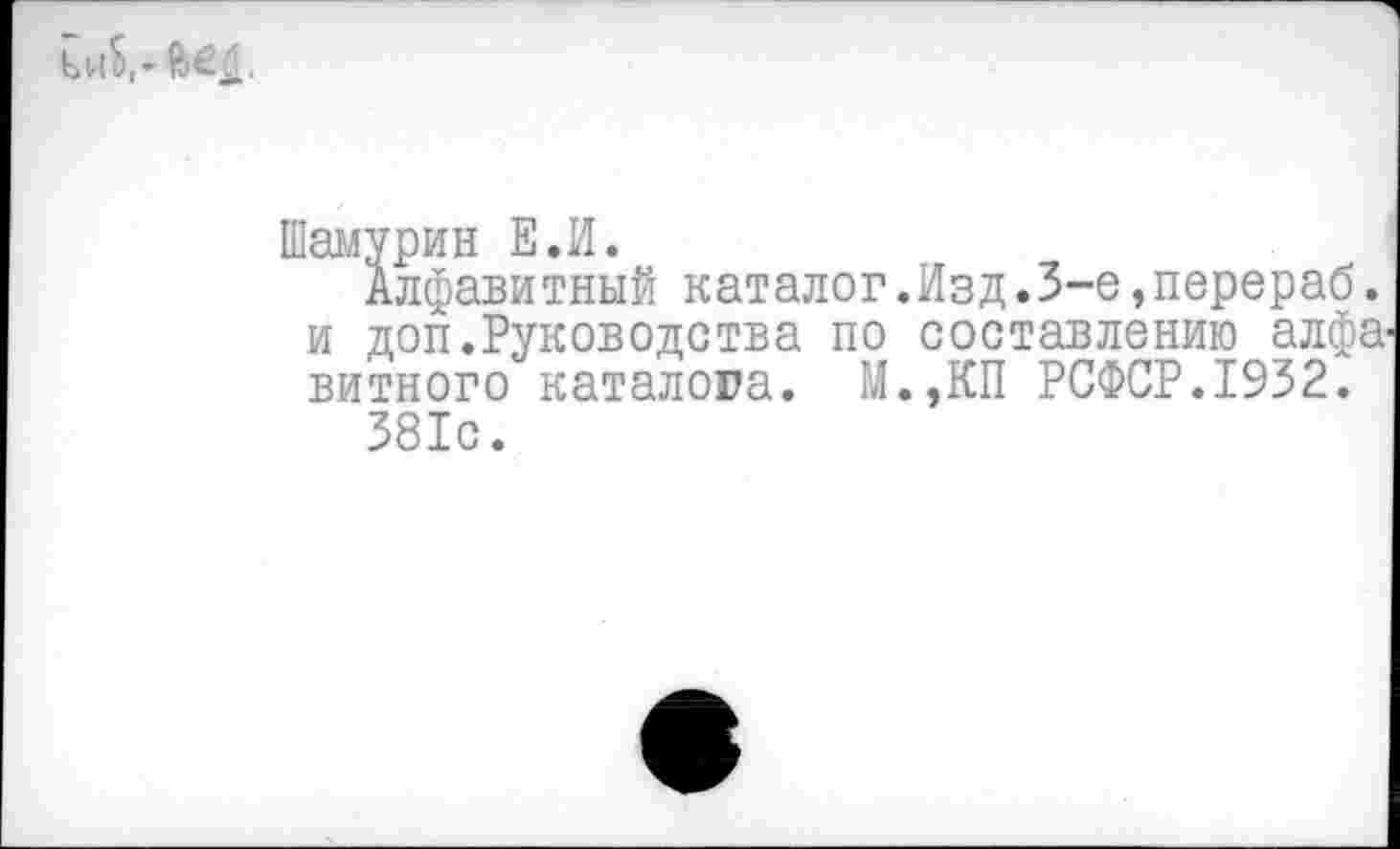 ﻿ькЬ,-
Шамурин Е.И.
Алфавитный каталог.Изд.3-е,перераб. и доп.Руководства по составлению алфавитного каталога. М.,КП РСФСР.1932.
381с.